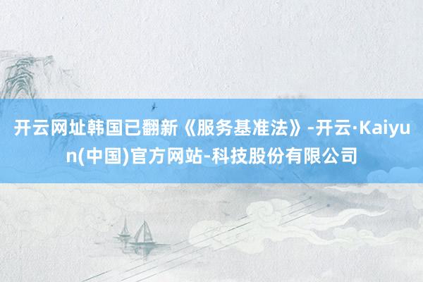 开云网址韩国已翻新《服务基准法》-开云·Kaiyun(中国)官方网站-科技股份有限公司