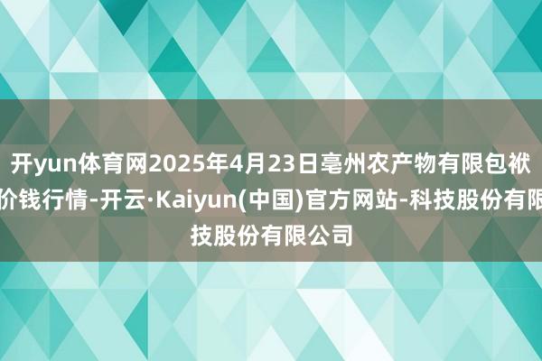 开yun体育网2025年4月23日亳州农产物有限包袱公司价钱行情-开云·Kaiyun(中国)官方网站-科技股份有限公司