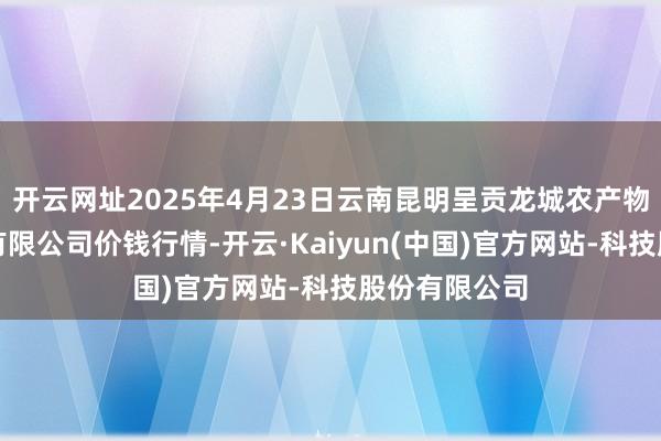 开云网址2025年4月23日云南昆明呈贡龙城农产物有筹商股份有限公司价钱行情-开云·Kaiyun(中国)官方网站-科技股份有限公司