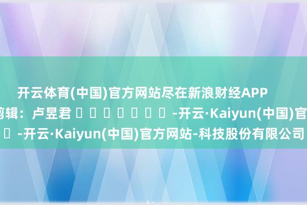 开云体育(中国)官方网站尽在新浪财经APP 包袱剪辑:卢昱君 -开云·Kaiyun(中国)官方网站-科技股份有限公司
