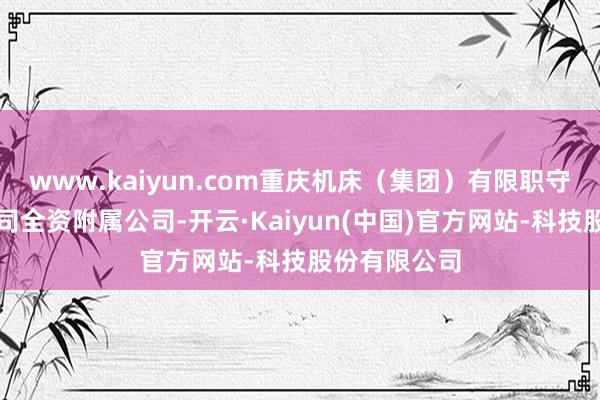 www.kaiyun.com重庆机床（集团）有限职守公司（即公司全资附属公司-开云·Kaiyun(中国)官方网站-科技股份有限公司