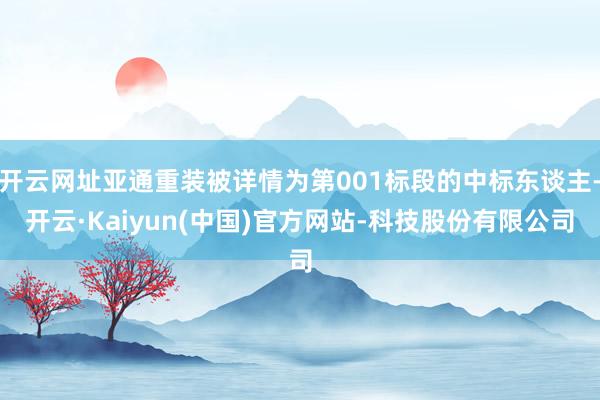开云网址亚通重装被详情为第001标段的中标东谈主-开云·Kaiyun(中国)官方网站-科技股份有限公司