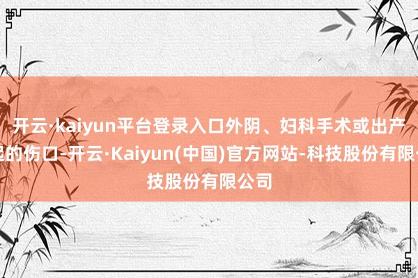 开云·kaiyun平台登录入口外阴、妇科手术或出产引起的伤口-开云·Kaiyun(中国)官方网站-科技股份有限公司