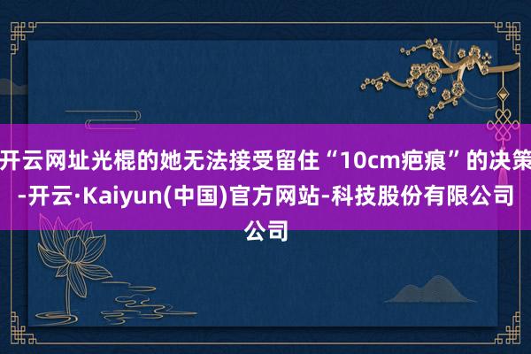 开云网址光棍的她无法接受留住“10cm疤痕”的决策-开云·Kaiyun(中国)官方网站-科技股份有限公司