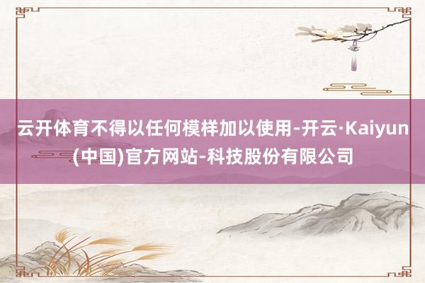 云开体育不得以任何模样加以使用-开云·Kaiyun(中国)官方网站-科技股份有限公司