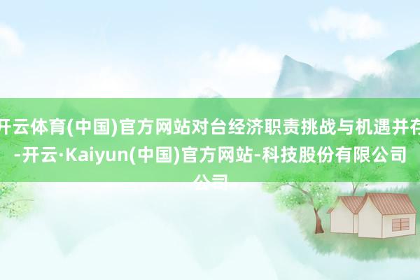 开云体育(中国)官方网站对台经济职责挑战与机遇并存-开云·Kaiyun(中国)官方网站-科技股份有限公司