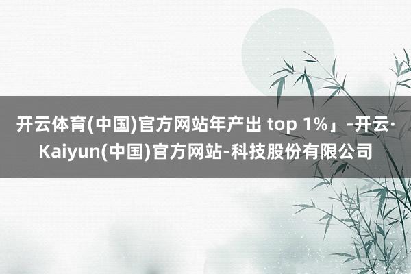 开云体育(中国)官方网站年产出 top 1%」-开云·Kaiyun(中国)官方网站-科技股份有限公司