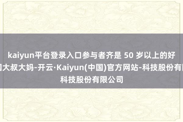 kaiyun平台登录入口参与者齐是 50 岁以上的好意思国大叔大妈-开云·Kaiyun(中国)官方网站-科技股份有限公司