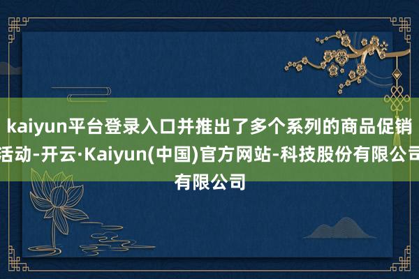 kaiyun平台登录入口并推出了多个系列的商品促销活动-开云·Kaiyun(中国)官方网站-科技股份有限公司