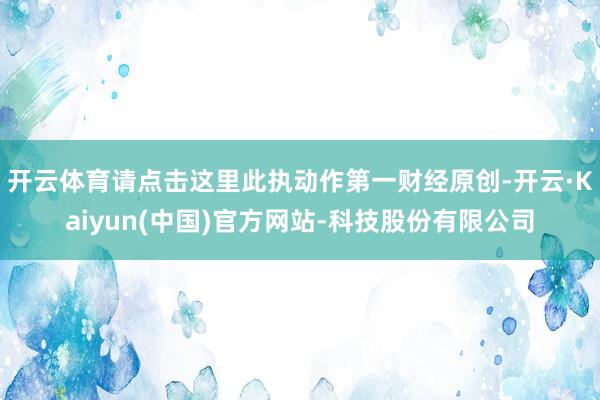 开云体育请点击这里此执动作第一财经原创-开云·Kaiyun(中国)官方网站-科技股份有限公司