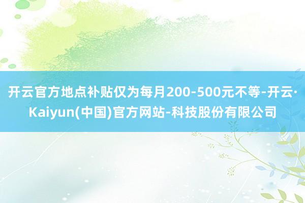 开云官方地点补贴仅为每月200-500元不等-开云·Kaiyun(中国)官方网站-科技股份有限公司