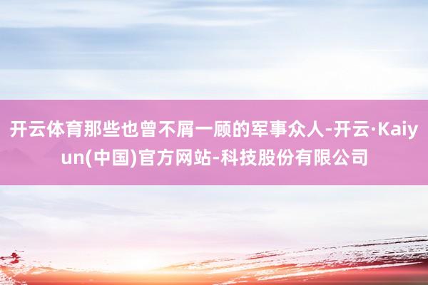 开云体育那些也曾不屑一顾的军事众人-开云·Kaiyun(中国)官方网站-科技股份有限公司