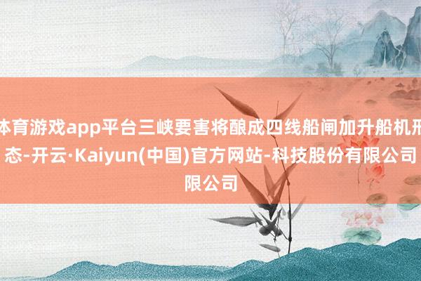 体育游戏app平台三峡要害将酿成四线船闸加升船机形态-开云·Kaiyun(中国)官方网站-科技股份有限公司