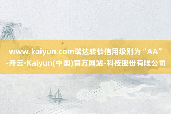 www.kaiyun.com瑞达转债信用级别为“AA”-开云·Kaiyun(中国)官方网站-科技股份有限公司