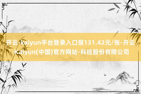 开云·kaiyun平台登录入口报131.42元/张-开云·Kaiyun(中国)官方网站-科技股份有限公司