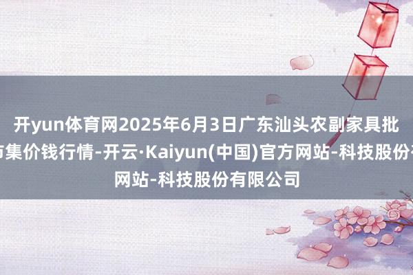 开yun体育网2025年6月3日广东汕头农副家具批发中心市集价钱行情-开云·Kaiyun(中国)官方网站-科技股份有限公司