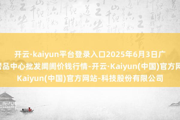 开云·kaiyun平台登录入口2025年6月3日广东东莞市大京九农副居品中心批发阛阓价钱行情-开云·Kaiyun(中国)官方网站-科技股份有限公司
