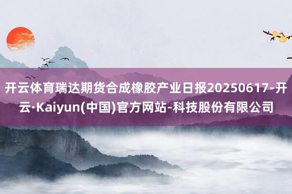 开云体育瑞达期货合成橡胶产业日报20250617-开云·Kaiyun(中国)官方网站-科技股份有限公司