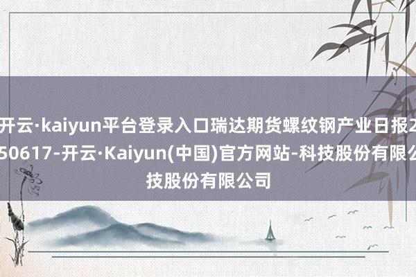 开云·kaiyun平台登录入口瑞达期货螺纹钢产业日报20250617-开云·Kaiyun(中国)官方网站-科技股份有限公司