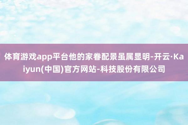 体育游戏app平台他的家眷配景虽属显明-开云·Kaiyun(中国)官方网站-科技股份有限公司