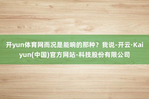 开yun体育网而况是能响的那种？我说-开云·Kaiyun(中国)官方网站-科技股份有限公司
