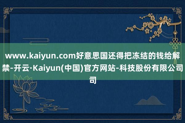www.kaiyun.com好意思国还得把冻结的钱给解禁-开云·Kaiyun(中国)官方网站-科技股份有限公司