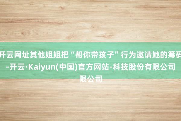 开云网址其他姐姐把“帮你带孩子”行为邀请她的筹码-开云·Kaiyun(中国)官方网站-科技股份有限公司