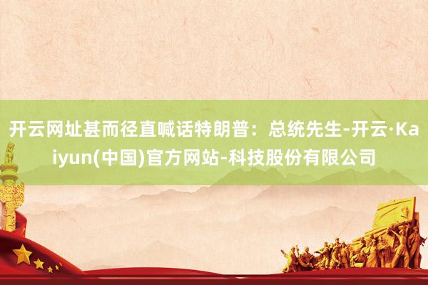 开云网址甚而径直喊话特朗普：总统先生-开云·Kaiyun(中国)官方网站-科技股份有限公司