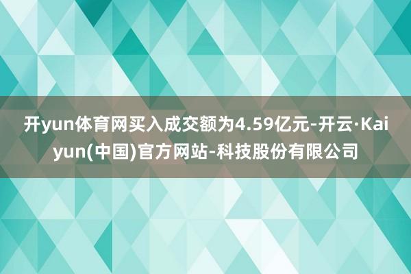 开yun体育网买入成交额为4.59亿元-开云·Kaiyun(中国)官方网站-科技股份有限公司
