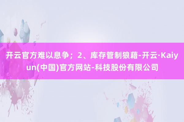 开云官方难以息争；2、库存管制狼藉-开云·Kaiyun(中国)官方网站-科技股份有限公司