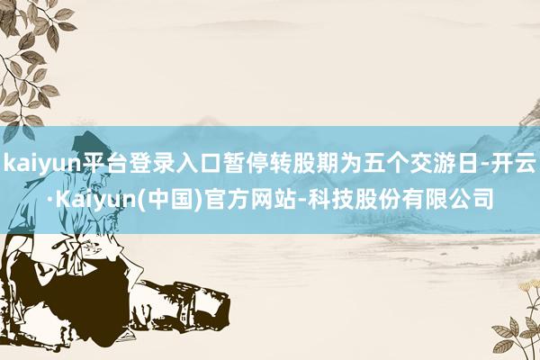 kaiyun平台登录入口暂停转股期为五个交游日-开云·Kaiyun(中国)官方网站-科技股份有限公司