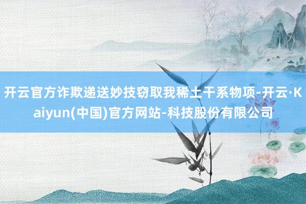 开云官方诈欺递送妙技窃取我稀土干系物项-开云·Kaiyun(中国)官方网站-科技股份有限公司