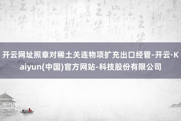 开云网址照章对稀土关连物项扩充出口经管-开云·Kaiyun(中国)官方网站-科技股份有限公司