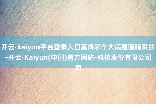 开云·kaiyun平台登录入口莫得哪个大病是暗暗来的-开云·Kaiyun(中国)官方网站-科技股份有限公司