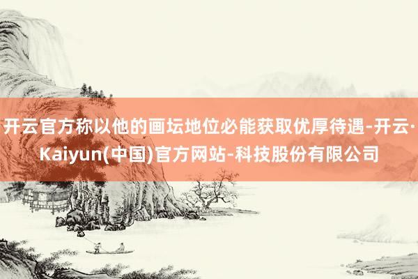 开云官方称以他的画坛地位必能获取优厚待遇-开云·Kaiyun(中国)官方网站-科技股份有限公司