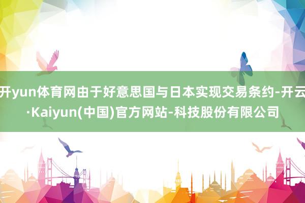 开yun体育网由于好意思国与日本实现交易条约-开云·Kaiyun(中国)官方网站-科技股份有限公司