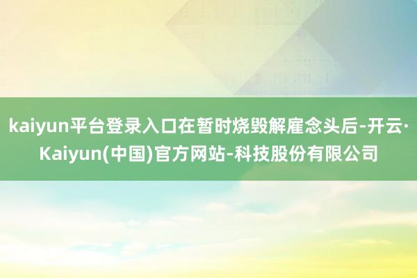 kaiyun平台登录入口在暂时烧毁解雇念头后-开云·Kaiyun(中国)官方网站-科技股份有限公司