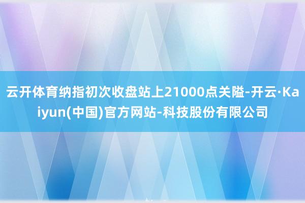 云开体育纳指初次收盘站上21000点关隘-开云·Kaiyun(中国)官方网站-科技股份有限公司