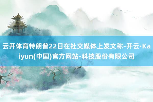 云开体育特朗普22日在社交媒体上发文称-开云·Kaiyun(中国)官方网站-科技股份有限公司