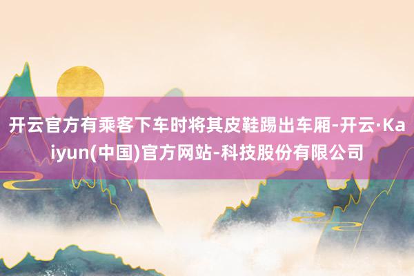 开云官方有乘客下车时将其皮鞋踢出车厢-开云·Kaiyun(中国)官方网站-科技股份有限公司