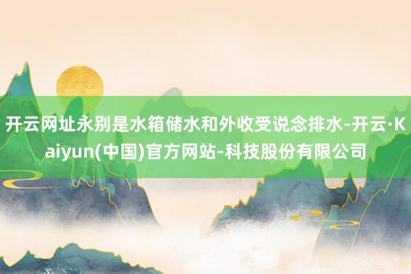 开云网址永别是水箱储水和外收受说念排水-开云·Kaiyun(中国)官方网站-科技股份有限公司