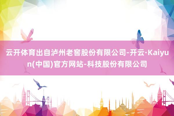 云开体育出自泸州老窖股份有限公司-开云·Kaiyun(中国)官方网站-科技股份有限公司