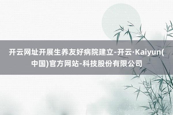 开云网址开展生养友好病院建立-开云·Kaiyun(中国)官方网站-科技股份有限公司