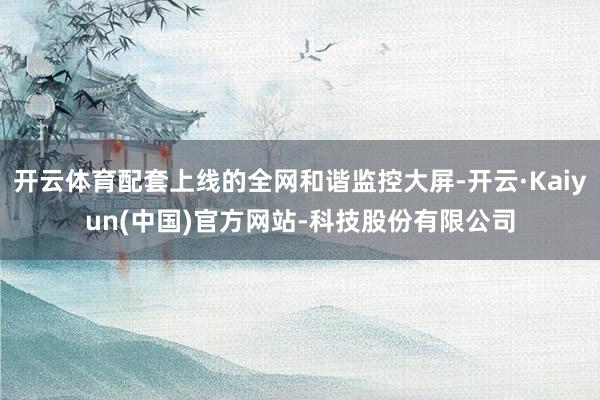 开云体育配套上线的全网和谐监控大屏-开云·Kaiyun(中国)官方网站-科技股份有限公司