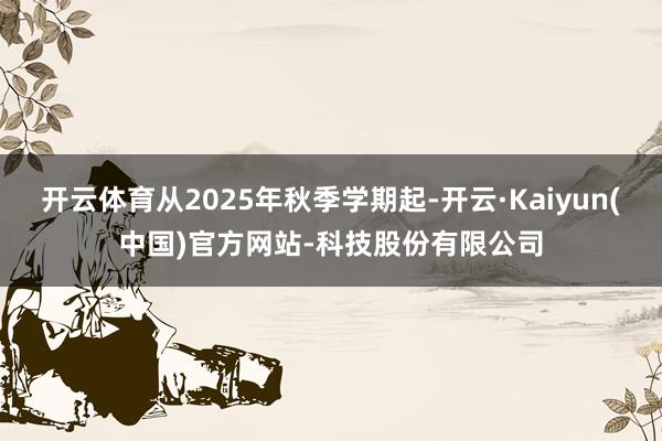 开云体育从2025年秋季学期起-开云·Kaiyun(中国)官方网站-科技股份有限公司