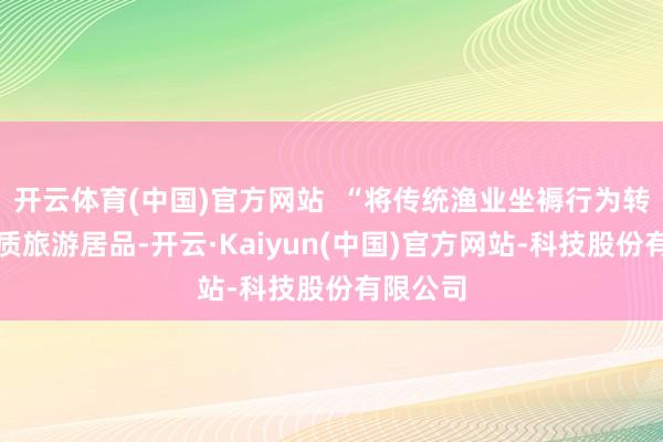 开云体育(中国)官方网站  “将传统渔业坐褥行为转机为特质旅游居品-开云·Kaiyun(中国)官方网站-科技股份有限公司