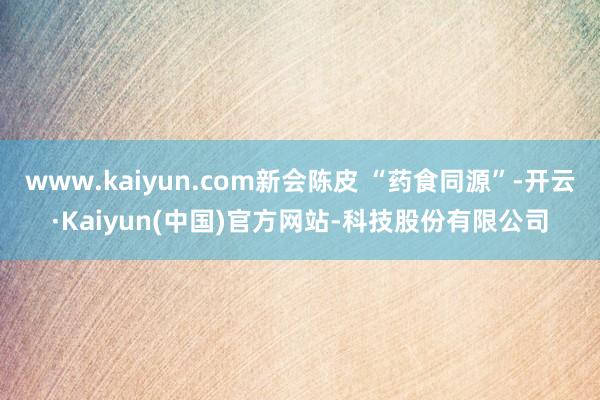www.kaiyun.com新会陈皮 “药食同源”-开云·Kaiyun(中国)官方网站-科技股份有限公司