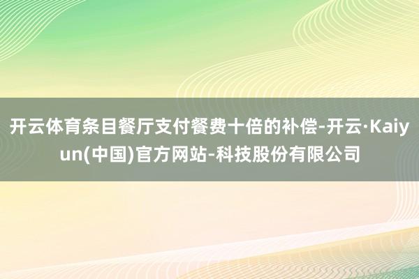 开云体育条目餐厅支付餐费十倍的补偿-开云·Kaiyun(中国)官方网站-科技股份有限公司