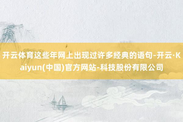 开云体育这些年网上出现过许多经典的语句-开云·Kaiyun(中国)官方网站-科技股份有限公司