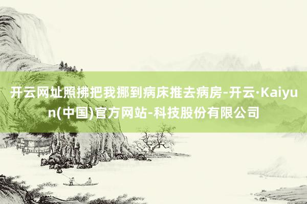 开云网址照拂把我挪到病床推去病房-开云·Kaiyun(中国)官方网站-科技股份有限公司